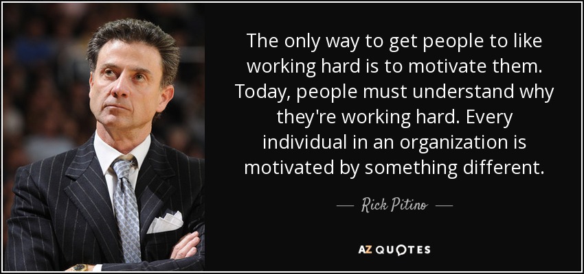 The only way to get people to like working hard is to motivate them. Today, people must understand why they're working hard. Every individual in an organization is motivated by something different. - Rick Pitino