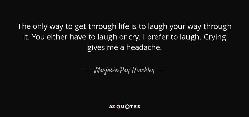 The only way to get through life is to laugh your way through it. You either have to laugh or cry. I prefer to laugh. Crying gives me a headache. - Marjorie Pay Hinckley