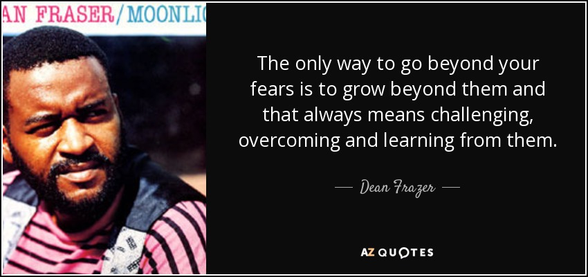 The only way to go beyond your fears is to grow beyond them and that always means challenging, overcoming and learning from them. - Dean Frazer