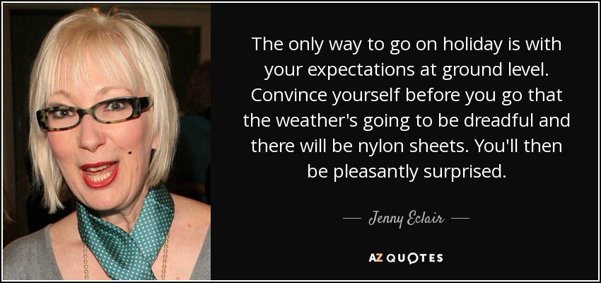 The only way to go on holiday is with your expectations at ground level. Convince yourself before you go that the weather's going to be dreadful and there will be nylon sheets. You'll then be pleasantly surprised. - Jenny Eclair