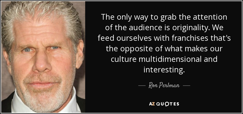 The only way to grab the attention of the audience is originality. We feed ourselves with franchises that's the opposite of what makes our culture multidimensional and interesting. - Ron Perlman