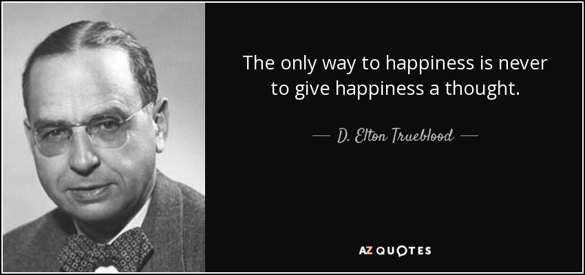 The only way to happiness is never to give happiness a thought. - D. Elton Trueblood