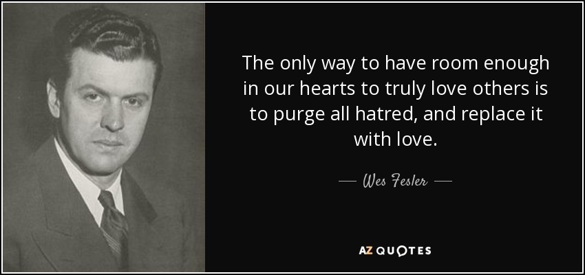 The only way to have room enough in our hearts to truly love others is to purge all hatred, and replace it with love. - Wes Fesler