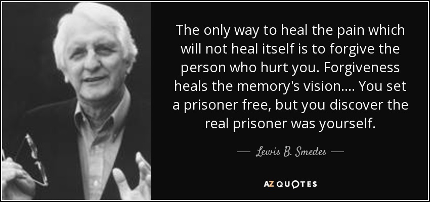 The only way to heal the pain which will not heal itself is to forgive the person who hurt you. Forgiveness heals the memory's vision. ... You set a prisoner free, but you discover the real prisoner was yourself. - Lewis B. Smedes