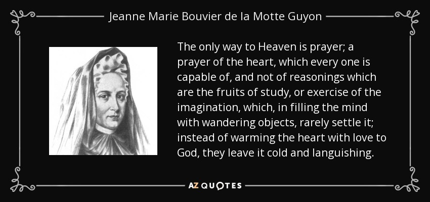 The only way to Heaven is prayer; a prayer of the heart, which every one is capable of, and not of reasonings which are the fruits of study, or exercise of the imagination, which, in filling the mind with wandering objects, rarely settle it; instead of warming the heart with love to God, they leave it cold and languishing. - Jeanne Marie Bouvier de la Motte Guyon