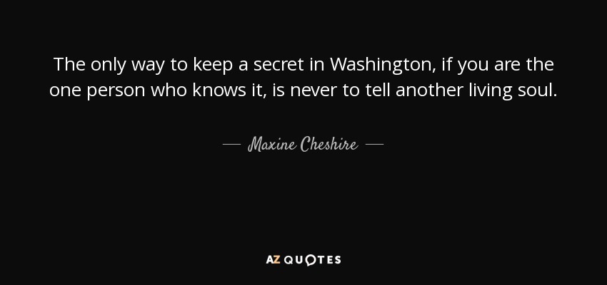 The only way to keep a secret in Washington, if you are the one person who knows it, is never to tell another living soul. - Maxine Cheshire
