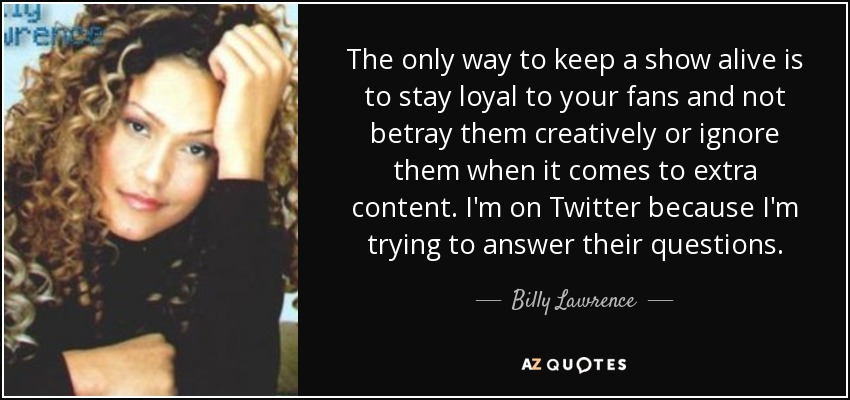 The only way to keep a show alive is to stay loyal to your fans and not betray them creatively or ignore them when it comes to extra content. I'm on Twitter because I'm trying to answer their questions. - Billy Lawrence