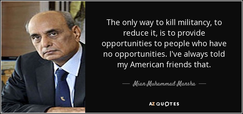 The only way to kill militancy, to reduce it, is to provide opportunities to people who have no opportunities. I've always told my American friends that. - Mian Muhammad Mansha