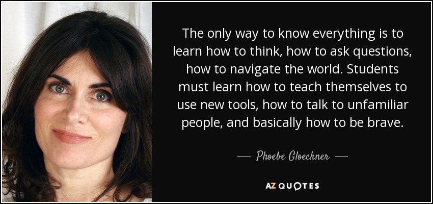 The only way to know everything is to learn how to think, how to ask questions, how to navigate the world. Students must learn how to teach themselves to use new tools, how to talk to unfamiliar people, and basically how to be brave. - Phoebe Gloeckner