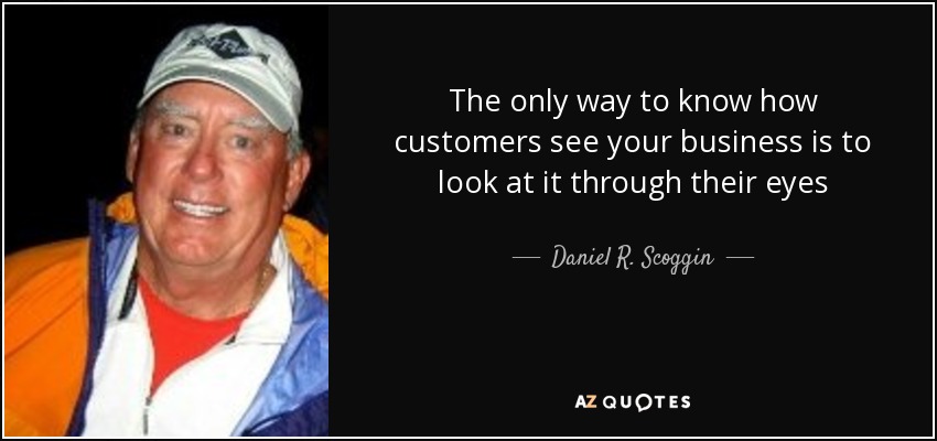 The only way to know how customers see your business is to look at it through their eyes - Daniel R. Scoggin