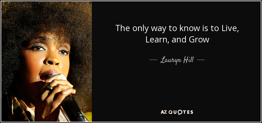 The only way to know is to Live, Learn, and Grow - Lauryn Hill