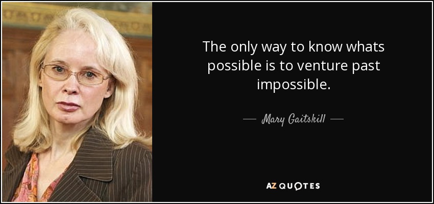 The only way to know whats possible is to venture past impossible. - Mary Gaitskill