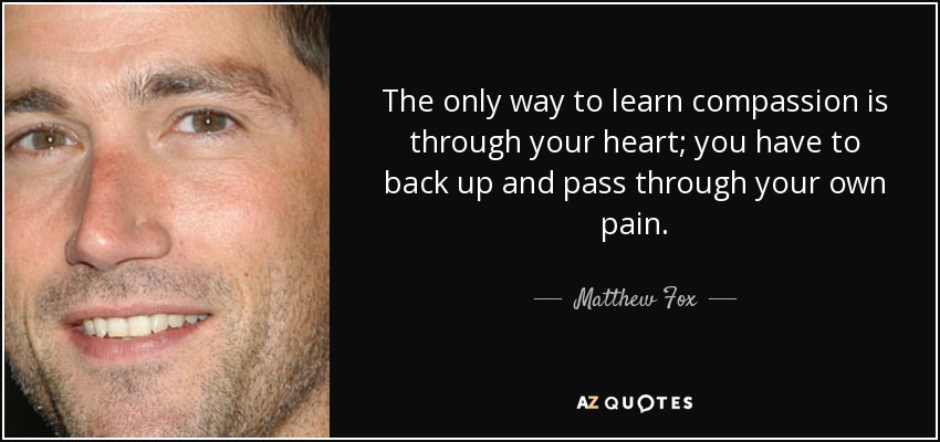 The only way to learn compassion is through your heart; you have to back up and pass through your own pain. - Matthew Fox