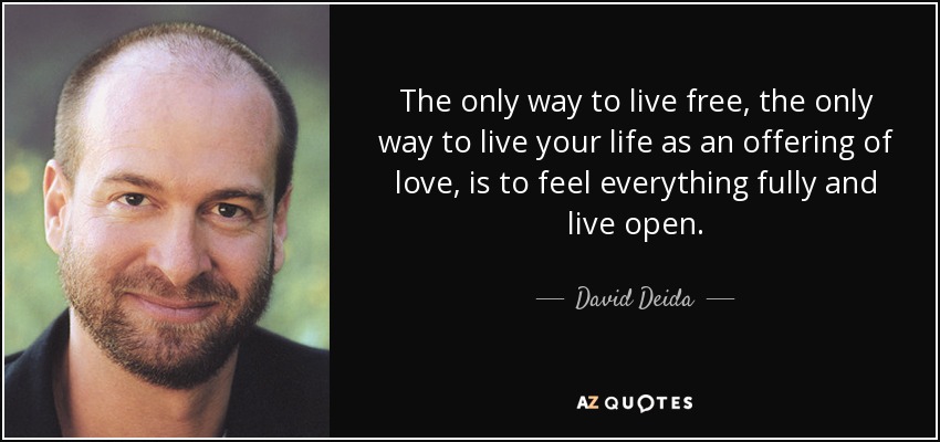 The only way to live free, the only way to live your life as an offering of love, is to feel everything fully and live open. - David Deida