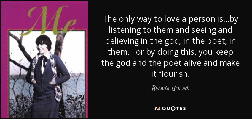 The only way to love a person is...by listening to them and seeing and believing in the god, in the poet, in them. For by doing this, you keep the god and the poet alive and make it flourish. - Brenda Ueland