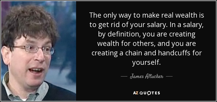 The only way to make real wealth is to get rid of your salary. In a salary, by definition, you are creating wealth for others, and you are creating a chain and handcuffs for yourself. - James Altucher