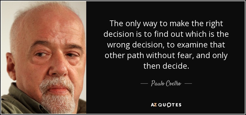 The only way to make the right decision is to find out which is the wrong decision, to examine that other path without fear, and only then decide. - Paulo Coelho