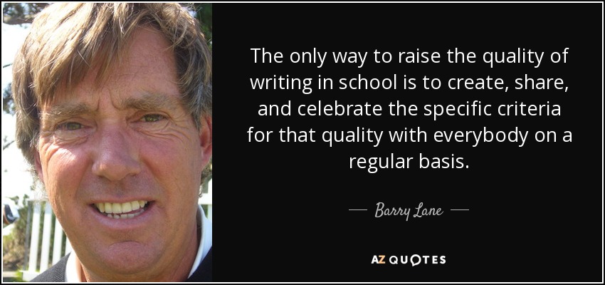 The only way to raise the quality of writing in school is to create, share, and celebrate the specific criteria for that quality with everybody on a regular basis. - Barry Lane