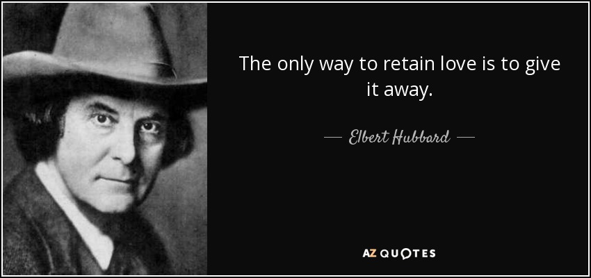 The only way to retain love is to give it away. - Elbert Hubbard