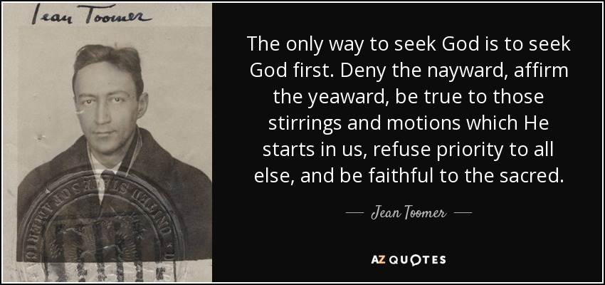 The only way to seek God is to seek God first. Deny the nayward, affirm the yeaward, be true to those stirrings and motions which He starts in us, refuse priority to all else, and be faithful to the sacred. - Jean Toomer