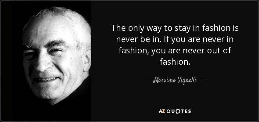 The only way to stay in fashion is never be in. If you are never in fashion, you are never out of fashion. - Massimo Vignelli