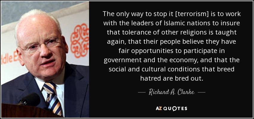 The only way to stop it [terrorism] is to work with the leaders of Islamic nations to insure that tolerance of other religions is taught again, that their people believe they have fair opportunities to participate in government and the economy, and that the social and cultural conditions that breed hatred are bred out. - Richard A. Clarke