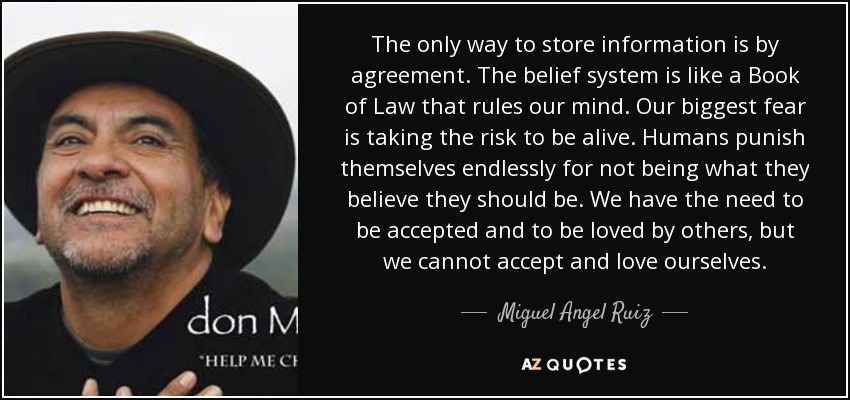 The only way to store information is by agreement. The belief system is like a Book of Law that rules our mind. Our biggest fear is taking the risk to be alive. Humans punish themselves endlessly for not being what they believe they should be. We have the need to be accepted and to be loved by others, but we cannot accept and love ourselves. - Miguel Angel Ruiz