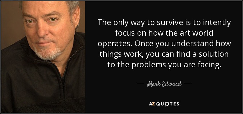 The only way to survive is to intently focus on how the art world operates. Once you understand how things work, you can find a solution to the problems you are facing. - Mark Edward