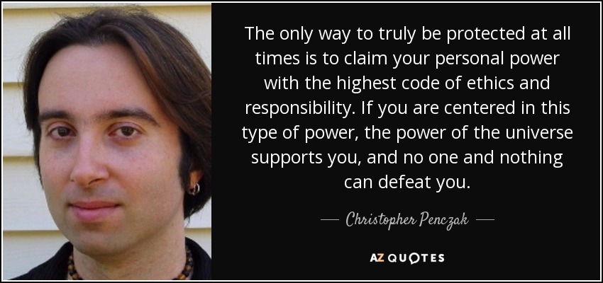 The only way to truly be protected at all times is to claim your personal power with the highest code of ethics and responsibility. If you are centered in this type of power, the power of the universe supports you, and no one and nothing can defeat you. - Christopher Penczak