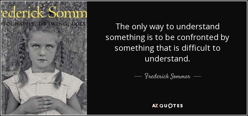 The only way to understand something is to be confronted by something that is difficult to understand. - Frederick Sommer