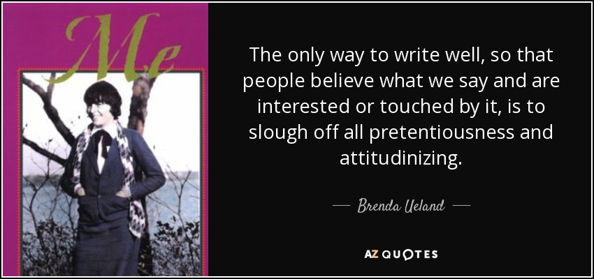 The only way to write well, so that people believe what we say and are interested or touched by it, is to slough off all pretentiousness and attitudinizing. - Brenda Ueland