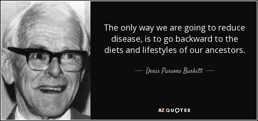 The only way we are going to reduce disease, is to go backward to the diets and lifestyles of our ancestors. - Denis Parsons Burkitt