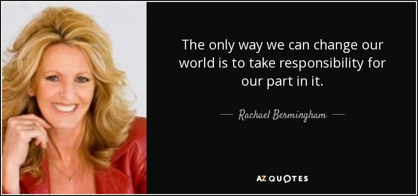 The only way we can change our world is to take responsibility for our part in it. - Rachael Bermingham