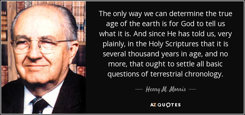 The only way we can determine the true age of the earth is for God to tell us what it is. And since He has told us, very plainly, in the Holy Scriptures that it is several thousand years in age, and no more, that ought to settle all basic questions of terrestrial chronology. - Henry M. Morris