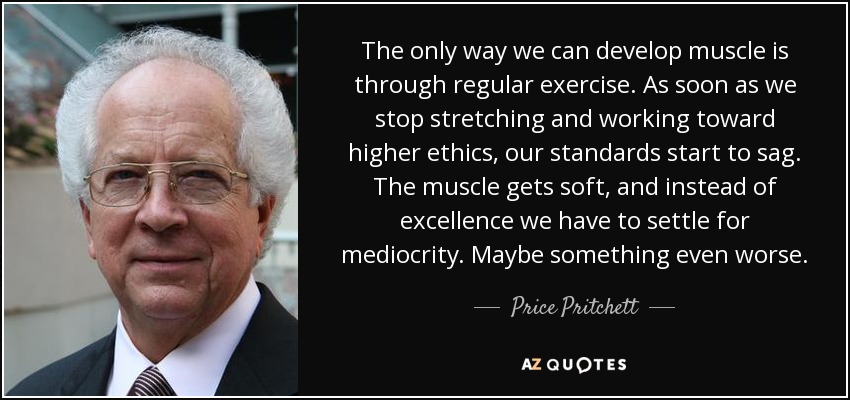 The only way we can develop muscle is through regular exercise. As soon as we stop stretching and working toward higher ethics, our standards start to sag. The muscle gets soft, and instead of excellence we have to settle for mediocrity. Maybe something even worse. - Price Pritchett
