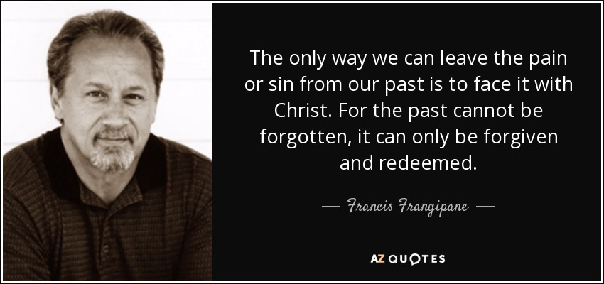 The only way we can leave the pain or sin from our past is to face it with Christ. For the past cannot be forgotten, it can only be forgiven and redeemed. - Francis Frangipane