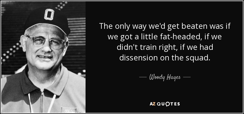 The only way we'd get beaten was if we got a little fat-headed, if we didn't train right, if we had dissension on the squad. - Woody Hayes
