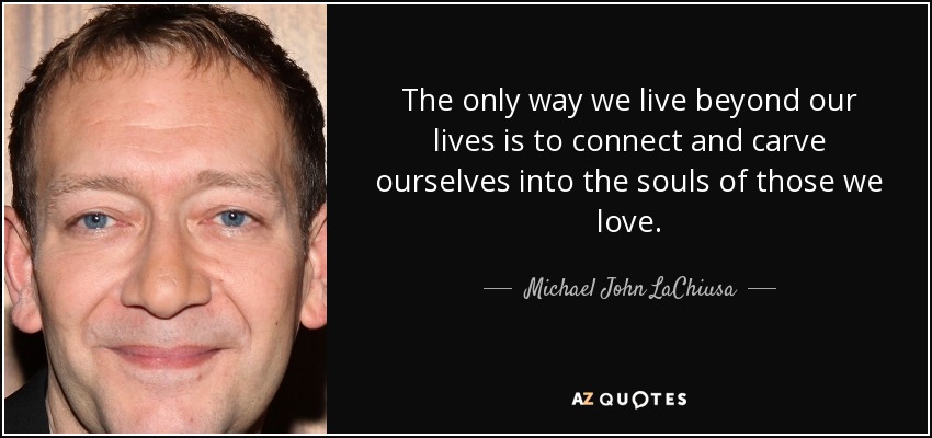 The only way we live beyond our lives is to connect and carve ourselves into the souls of those we love. - Michael John LaChiusa