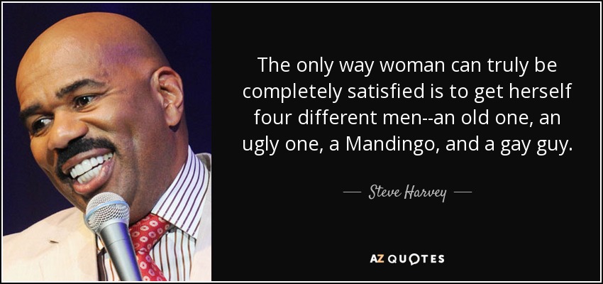 The only way woman can truly be completely satisfied is to get herself four different men--an old one, an ugly one, a Mandingo, and a gay guy. - Steve Harvey