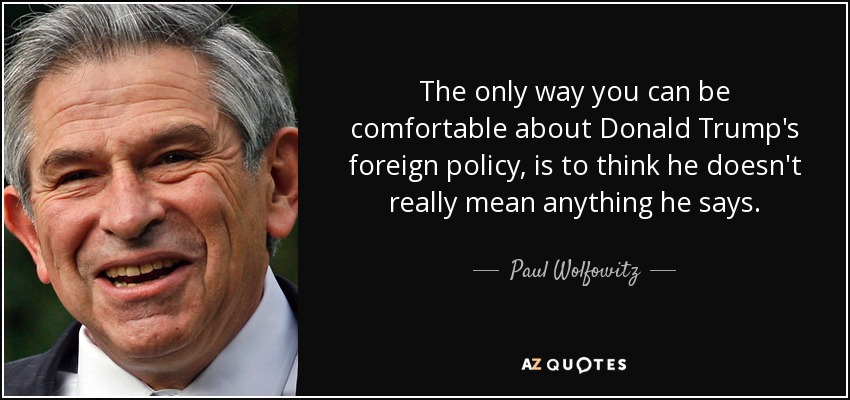 The only way you can be comfortable about Donald Trump's foreign policy, is to think he doesn't really mean anything he says. - Paul Wolfowitz
