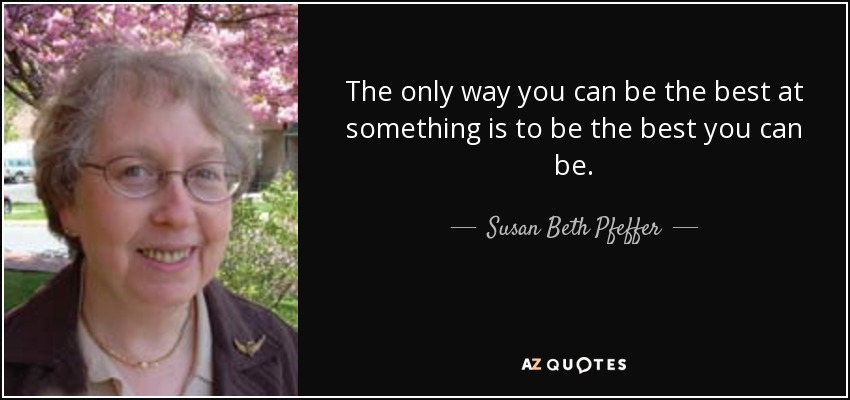 The only way you can be the best at something is to be the best you can be. - Susan Beth Pfeffer