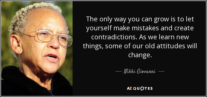 The only way you can grow is to let yourself make mistakes and create contradictions. As we learn new things, some of our old attitudes will change. - Nikki Giovanni