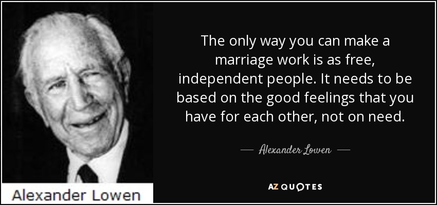 The only way you can make a marriage work is as free, independent people. It needs to be based on the good feelings that you have for each other, not on need. - Alexander Lowen