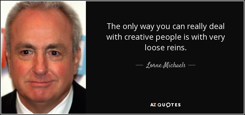 The only way you can really deal with creative people is with very loose reins. - Lorne Michaels