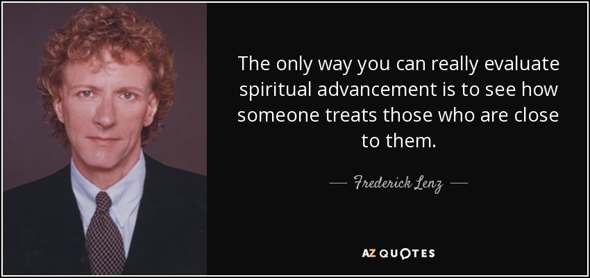 The only way you can really evaluate spiritual advancement is to see how someone treats those who are close to them. - Frederick Lenz