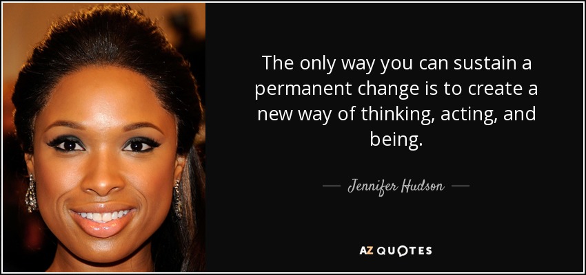The only way you can sustain a permanent change is to create a new way of thinking, acting, and being. - Jennifer Hudson