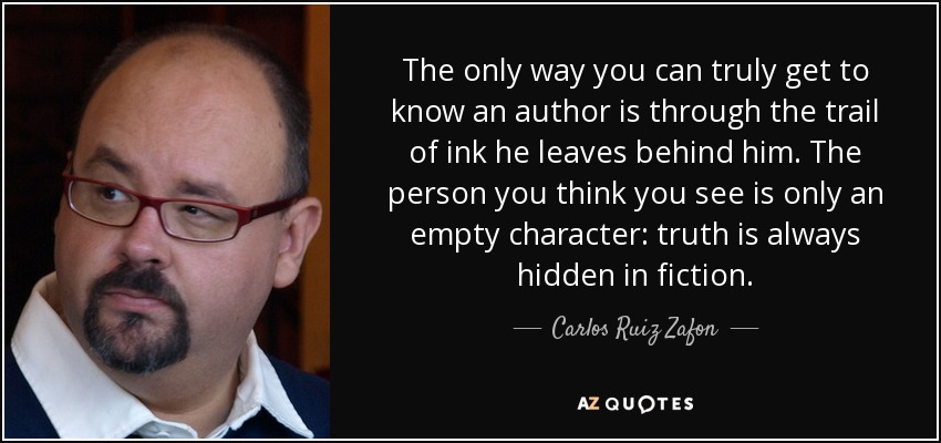 The only way you can truly get to know an author is through the trail of ink he leaves behind him. The person you think you see is only an empty character: truth is always hidden in fiction. - Carlos Ruiz Zafon