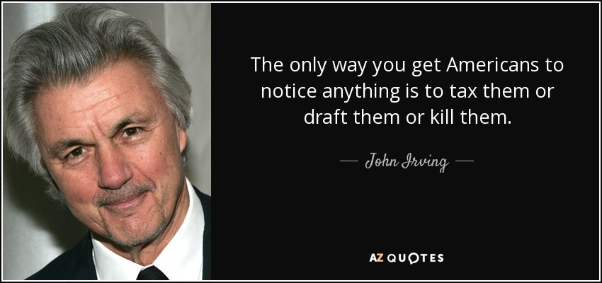 The only way you get Americans to notice anything is to tax them or draft them or kill them. - John Irving