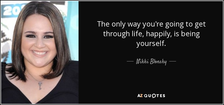The only way you're going to get through life, happily, is being yourself. - Nikki Blonsky