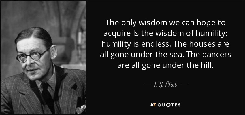 The only wisdom we can hope to acquire Is the wisdom of humility: humility is endless. The houses are all gone under the sea. The dancers are all gone under the hill. - T. S. Eliot